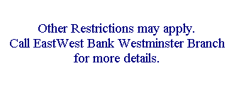 Text Box: Other Restrictions may apply. 
Call EastWest Bank Westminster Branch for more details. 
