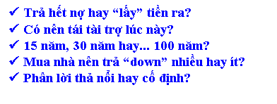 Text Box:  Trả hết nợ hay lấy tiền ra?
 C nn ti ti trợ lc ny?
 15 năm, 30 năm hay... 100 năm?
 Mua nh nn trả down nhiều hay t?
 Phn lời thả nổi hay cố định?


