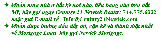 Text Box:  Muốn mua nh ở bất kỳ nơi no, tiểu bang no trn đất 
     Mỹ, hy gọi ngay Century 21 Newtek Realty: 714.775.6332 
     hoặc gửi E-mail về   Info@Century21Newtek.com
 Muốn được hướng dẫn đầy đủ, cặn kẽ v thnh thật nhất 
     về Mortgage Loan, hy gọi Newtek Mortgage.

