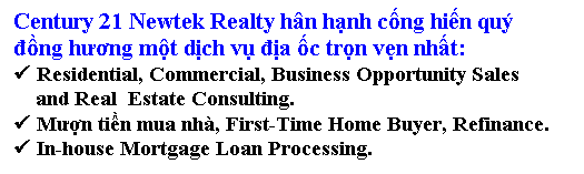 Text Box: Century 21 Newtek Realty hn hạnh cống hiến qu 
đồng hương một dịch vụ địa ốc trọn vẹn nhất:
 Residential, Commercial, Business Opportunity Sales 
    and Real  Estate Consulting.
 Mượn tiền mua nh, First-Time Home Buyer, Refinance.
 In-house Mortgage Loan Processing.

