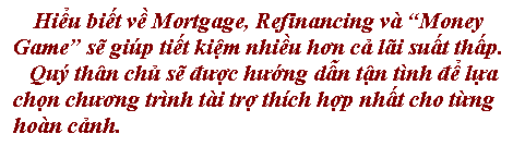 Text Box: Hiểu biết về Mortgage, Refinancing v Money Game sẽ gip tiết kiệm nhiều hơn cả li suất thấp. 
   Qu thn chủ sẽ được hướng dẫn tận tnh để lựa 
chọn chương trnh ti trợ thch hợp nhất cho từng 
hon cảnh.
